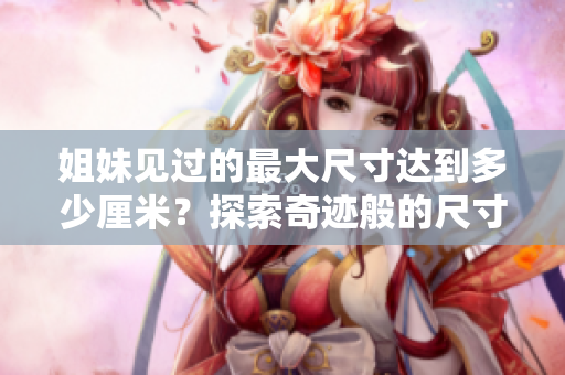 姐妹见过的最大尺寸达到多少厘米？探索奇迹般的尺寸世界