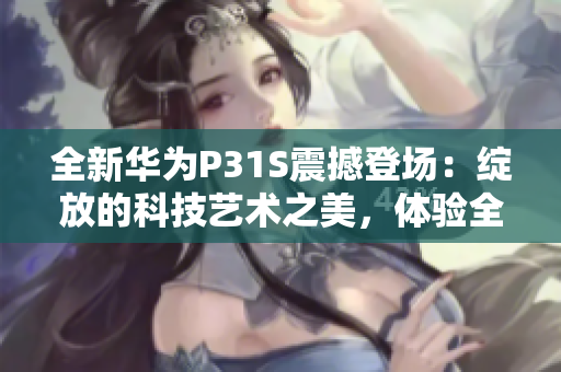 全新华为P31S震撼登场：绽放的科技艺术之美，体验全新智能时代的引领力