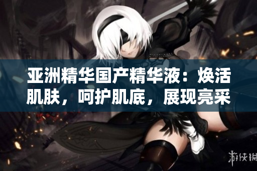 亚洲精华国产精华液：焕活肌肤，呵护肌底，展现亮采