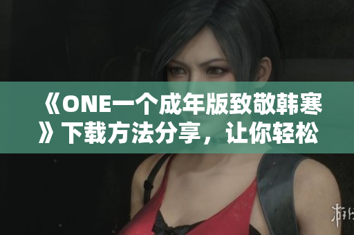 《ONE一个成年版致敬韩寒》下载方法分享，让你轻松获取灵感与感悟