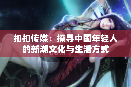 扣扣传媒：探寻中国年轻人的新潮文化与生活方式