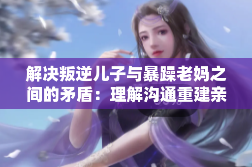 解决叛逆儿子与暴躁老妈之间的矛盾：理解沟通重建亲子关系