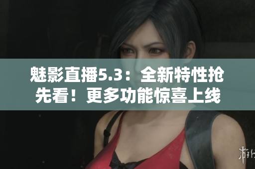 魅影直播5.3：全新特性抢先看！更多功能惊喜上线