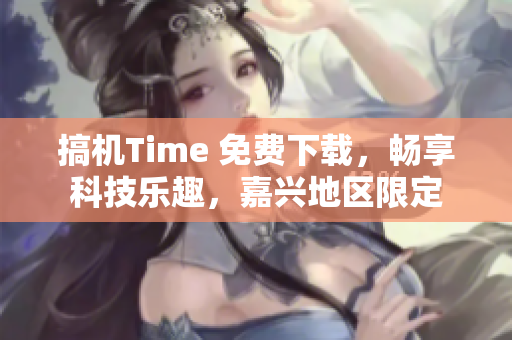 搞机Time 免费下载，畅享科技乐趣，嘉兴地区限定