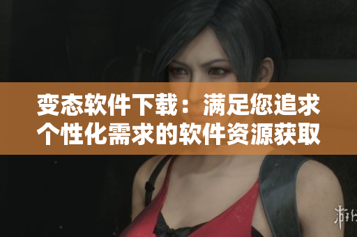 变态软件下载：满足您追求个性化需求的软件资源获取