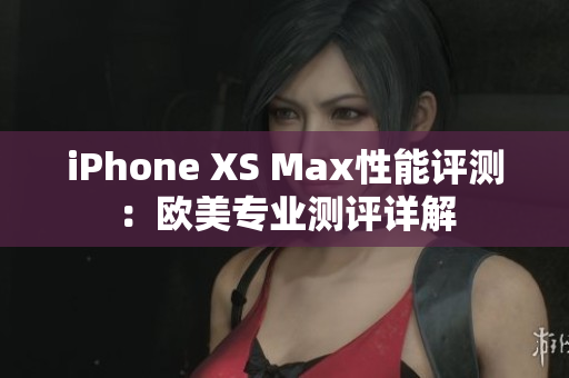 iPhone XS Max性能评测：欧美专业测评详解