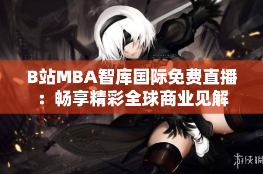 B站MBA智库国际免费直播：畅享精彩全球商业见解