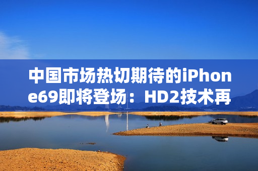 中国市场热切期待的iPhone69即将登场：HD2技术再度领先