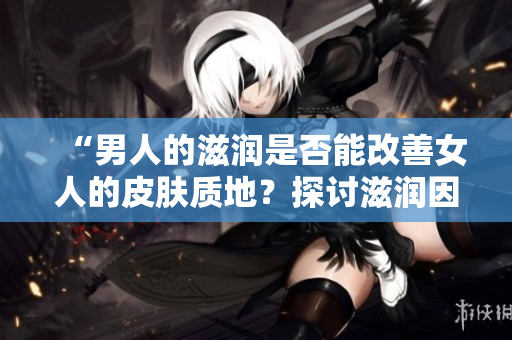 “男人的滋润是否能改善女人的皮肤质地？探讨滋润因素对女性肌肤的影响”