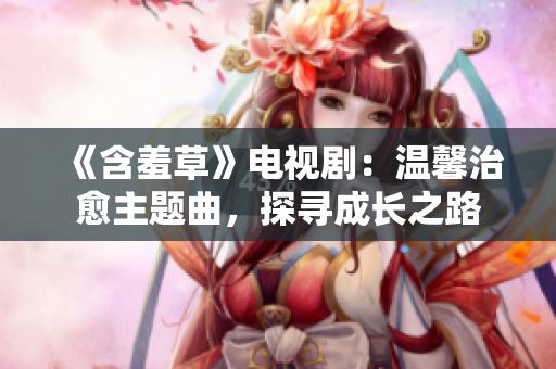 《含羞草》电视剧：温馨治愈主题曲，探寻成长之路