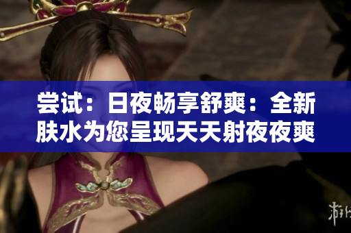 尝试：日夜畅享舒爽：全新肤水为您呈现天天射夜夜爽