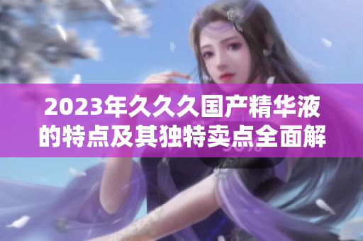 2023年久久久国产精华液的特点及其独特卖点全面解析