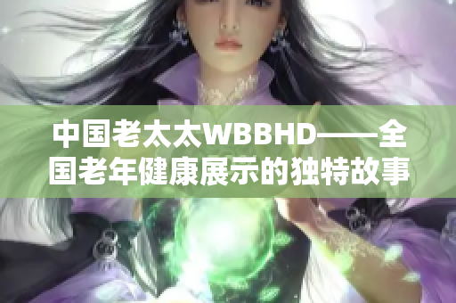 中国老太太WBBHD——全国老年健康展示的独特故事
