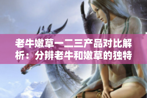 老牛嫩草一二三产品对比解析：分辨老牛和嫩草的独特之处