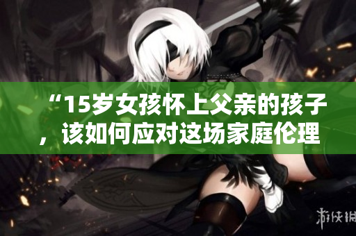 “15岁女孩怀上父亲的孩子，该如何应对这场家庭伦理危机？”