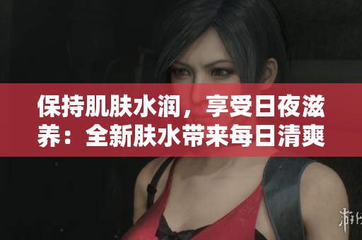 保持肌肤水润，享受日夜滋养：全新肤水带来每日清爽与夜间修护