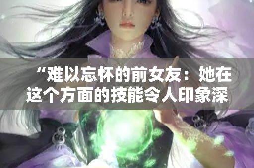 “难以忘怀的前女友：她在这个方面的技能令人印象深刻！”