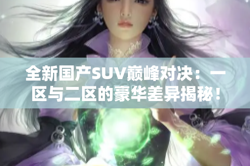 全新国产SUV巅峰对决：一区与二区的豪华差异揭秘！