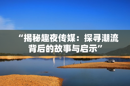 “揭秘趣夜传媒：探寻潮流背后的故事与启示”