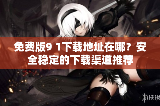 免费版9 1下载地址在哪？安全稳定的下载渠道推荐