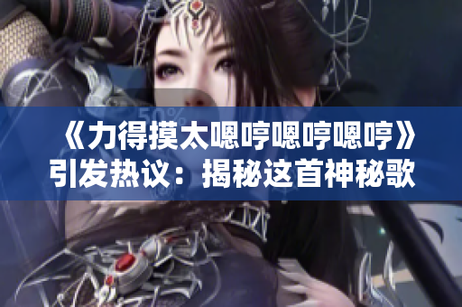 《力得摸太嗯哼嗯哼嗯哼》引发热议：揭秘这首神秘歌曲的背后故事