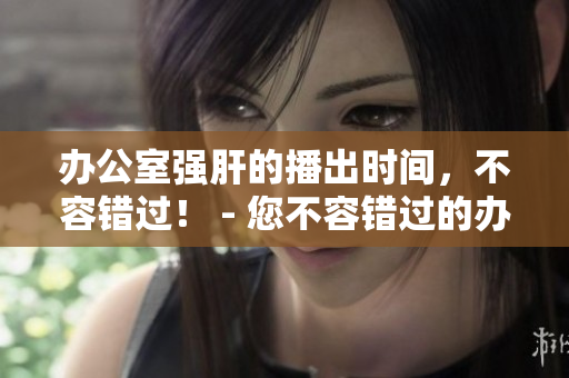 办公室强肝的播出时间，不容错过！ - 您不容错过的办公室强肝播出时间