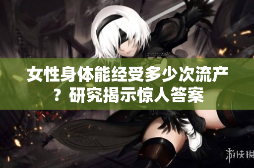 女性身体能经受多少次流产？研究揭示惊人答案