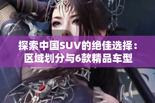 探索中国SUV的绝佳选择：区域划分与6款精品车型