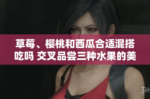 草莓、樱桃和西瓜合适混搭吃吗 交叉品尝三种水果的美味！