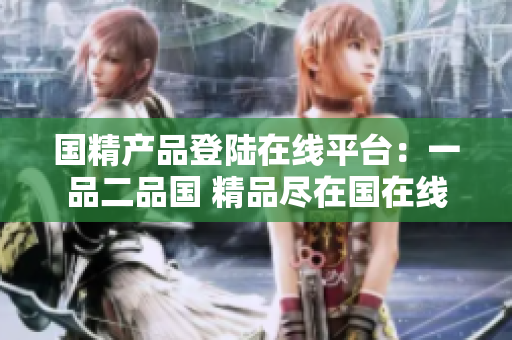 国精产品登陆在线平台：一品二品国 精品尽在国在线