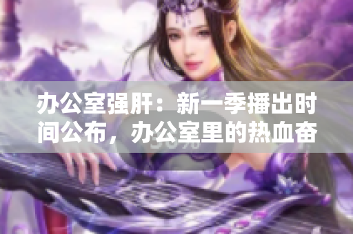 办公室强肝：新一季播出时间公布，办公室里的热血奋斗再次上演