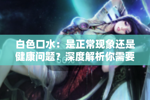 白色口水：是正常现象还是健康问题？深度解析你需要知道的一切
