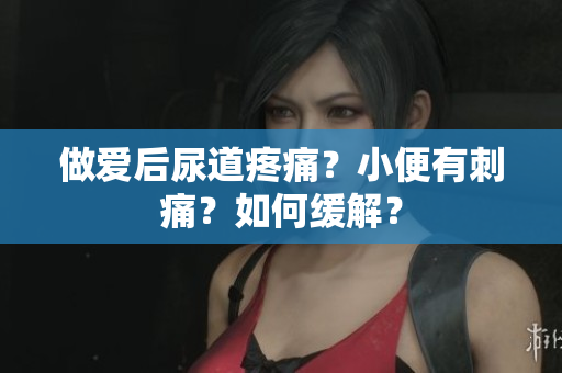 做爱后尿道疼痛？小便有刺痛？如何缓解？