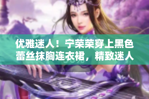 优雅迷人！宁荣荣穿上黑色蕾丝抹胸连衣裙，精致迷人