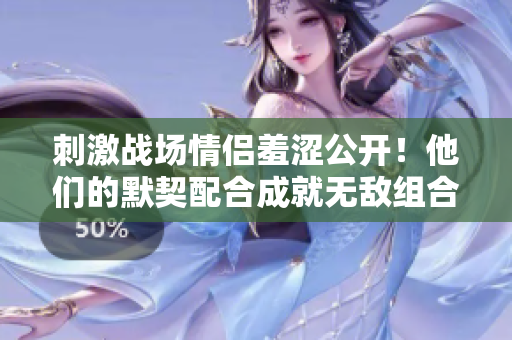 刺激战场情侣羞涩公开！他们的默契配合成就无敌组合，瞬间吸引无数目光