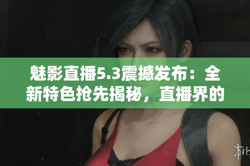 魅影直播5.3震撼发布：全新特色抢先揭秘，直播界的巅峰革新！