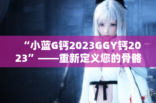 “小蓝G钙2023GGY钙2023”——重新定义您的骨骼健康！