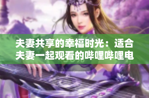 夫妻共享的幸福时光：适合夫妻一起观看的哔哩哔哩电视剧