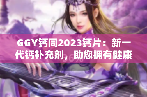 GGY钙同2023钙片：新一代钙补充剂，助您拥有健康骨骼
