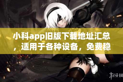 小科app旧版下载地址汇总，适用于各种设备，免费稳定高速下载