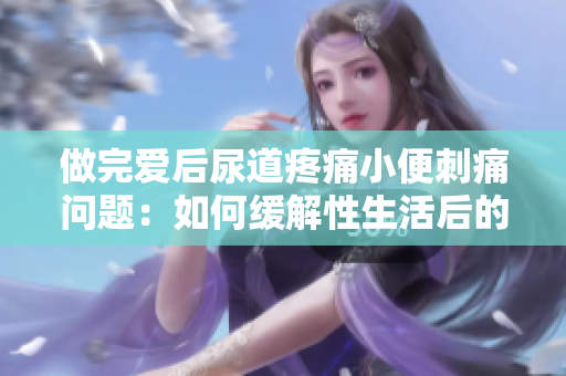做完爱后尿道疼痛小便刺痛问题：如何缓解性生活后的尿路不适？