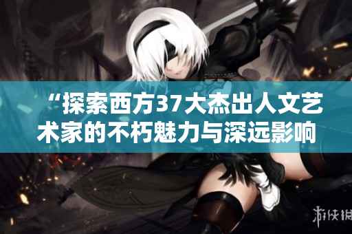 “探索西方37大杰出人文艺术家的不朽魅力与深远影响”