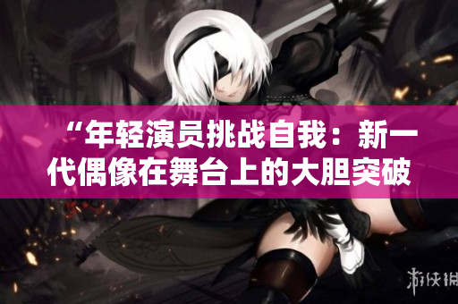 “年轻演员挑战自我：新一代偶像在舞台上的大胆突破！”