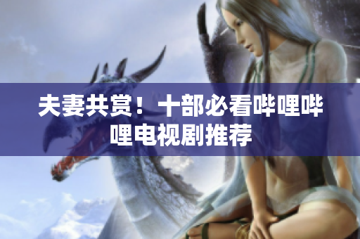 夫妻共赏！十部必看哔哩哔哩电视剧推荐