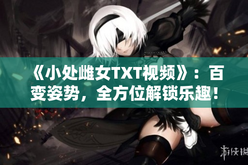 《小处雌女TXT视频》：百变姿势，全方位解锁乐趣！