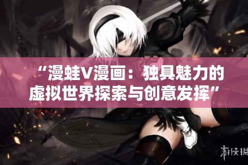 “漫蛙V漫画：独具魅力的虚拟世界探索与创意发挥”
