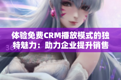 体验免费CRM播放模式的独特魅力：助力企业提升销售和客户服务