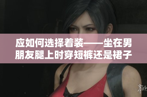 应如何选择着装——坐在男朋友腿上时穿短裤还是裙子？