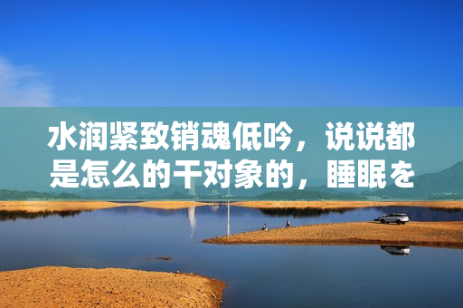 水润紧致销魂低吟，说说都是怎么的干对象的，睡眠を取らなくてもいい，睡觉抓着小鸡一晚上会怎样，睡过年纪最大的多少岁六十多，水润紧致销魂低吟古代1110