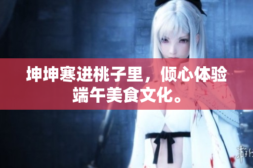 坤坤寒进桃子里，倾心体验端午美食文化。